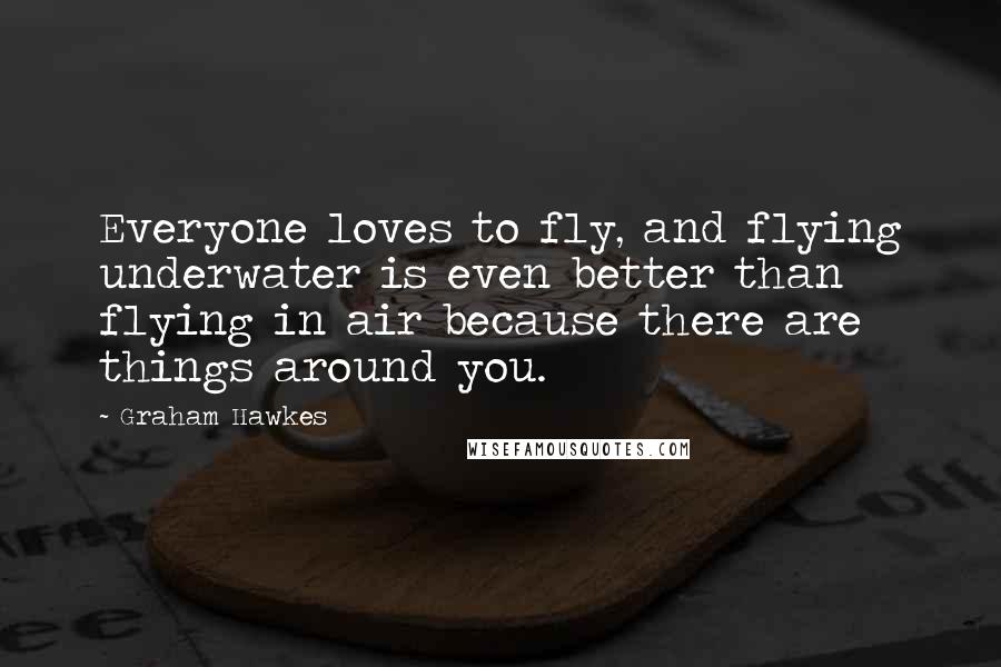 Graham Hawkes Quotes: Everyone loves to fly, and flying underwater is even better than flying in air because there are things around you.