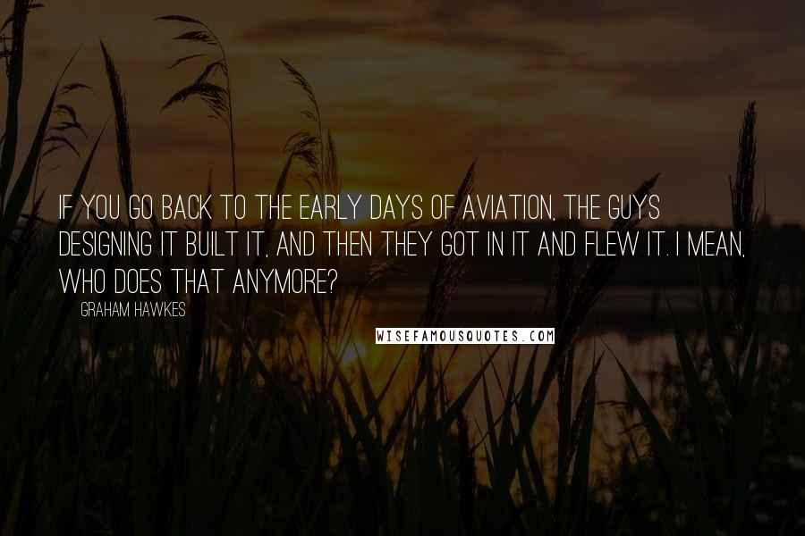 Graham Hawkes Quotes: If you go back to the early days of aviation, the guys designing it built it, and then they got in it and flew it. I mean, who does that anymore?