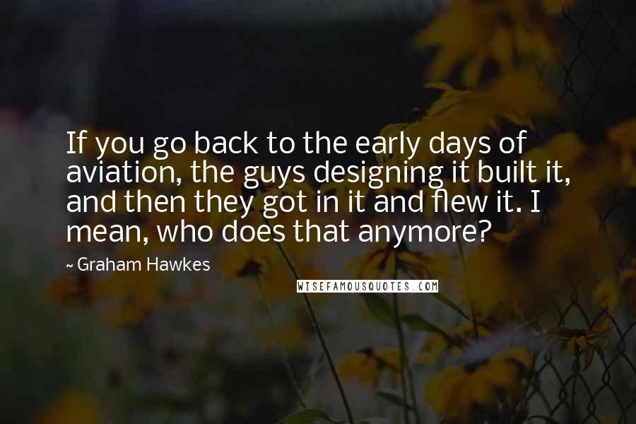 Graham Hawkes Quotes: If you go back to the early days of aviation, the guys designing it built it, and then they got in it and flew it. I mean, who does that anymore?