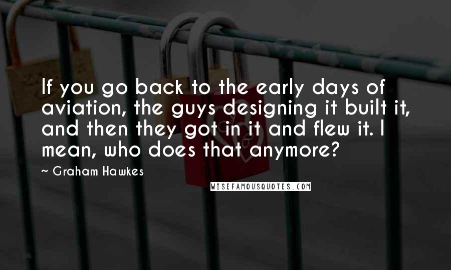 Graham Hawkes Quotes: If you go back to the early days of aviation, the guys designing it built it, and then they got in it and flew it. I mean, who does that anymore?