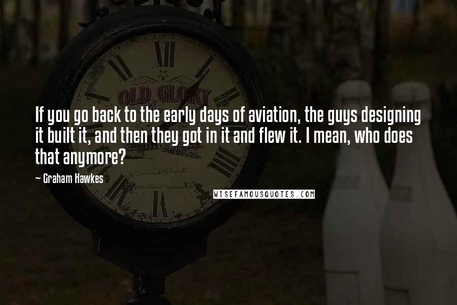 Graham Hawkes Quotes: If you go back to the early days of aviation, the guys designing it built it, and then they got in it and flew it. I mean, who does that anymore?