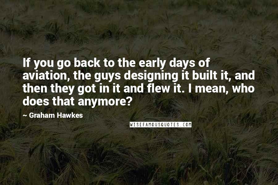 Graham Hawkes Quotes: If you go back to the early days of aviation, the guys designing it built it, and then they got in it and flew it. I mean, who does that anymore?