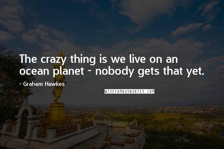 Graham Hawkes Quotes: The crazy thing is we live on an ocean planet - nobody gets that yet.
