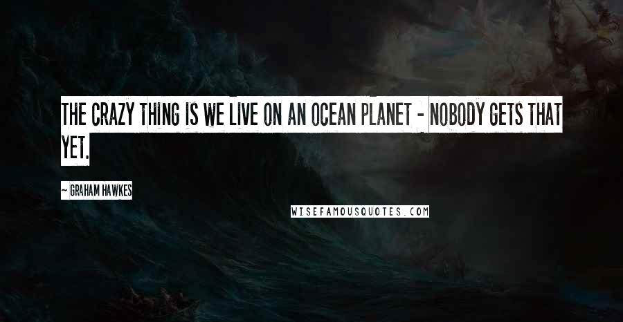 Graham Hawkes Quotes: The crazy thing is we live on an ocean planet - nobody gets that yet.