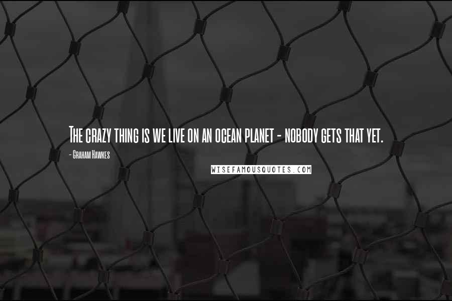 Graham Hawkes Quotes: The crazy thing is we live on an ocean planet - nobody gets that yet.