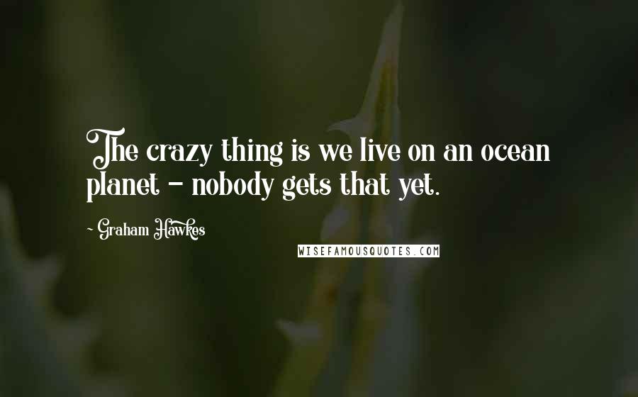 Graham Hawkes Quotes: The crazy thing is we live on an ocean planet - nobody gets that yet.