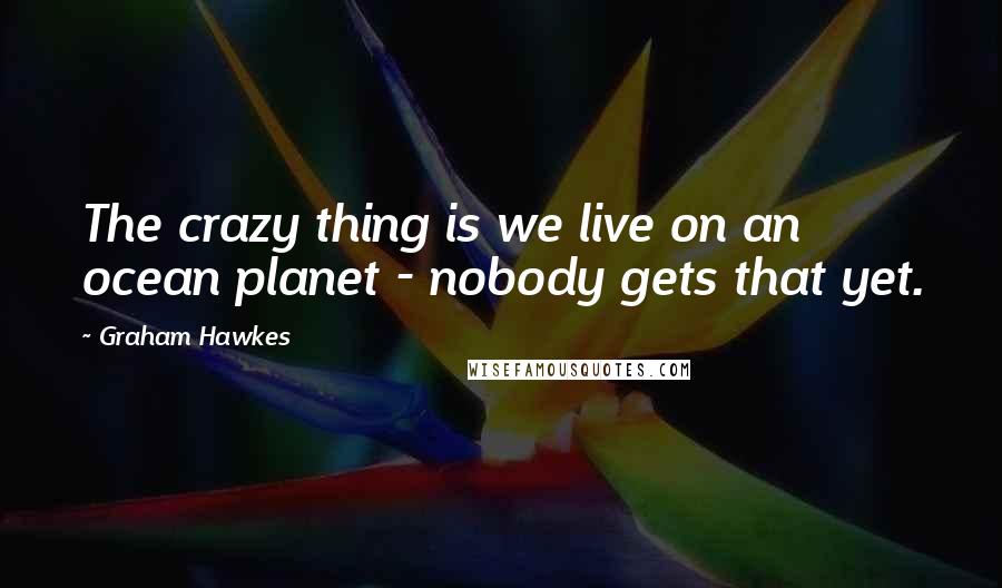 Graham Hawkes Quotes: The crazy thing is we live on an ocean planet - nobody gets that yet.
