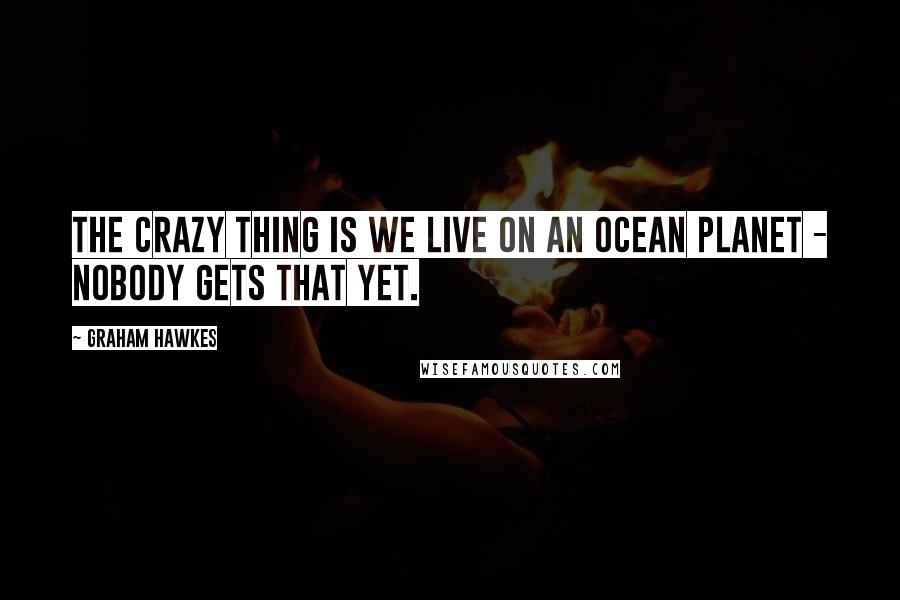 Graham Hawkes Quotes: The crazy thing is we live on an ocean planet - nobody gets that yet.