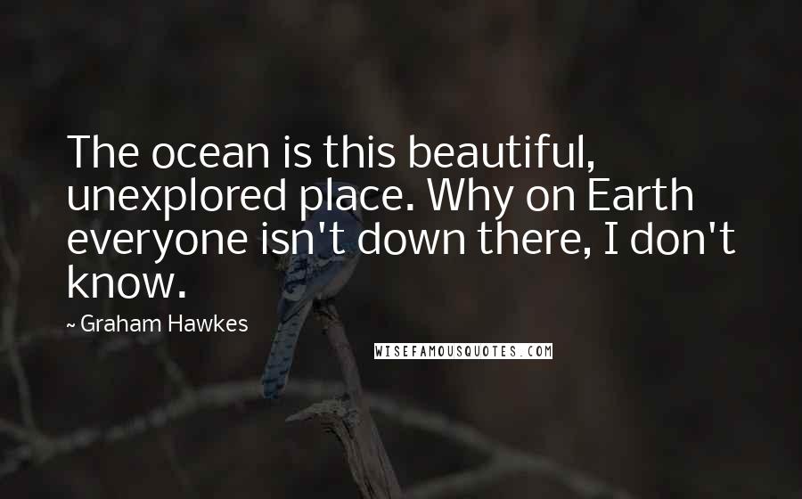 Graham Hawkes Quotes: The ocean is this beautiful, unexplored place. Why on Earth everyone isn't down there, I don't know.