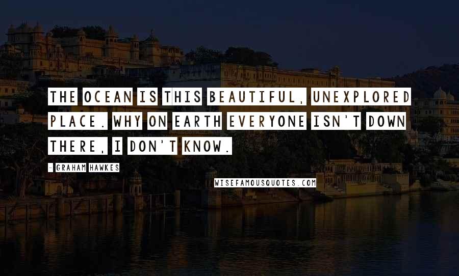 Graham Hawkes Quotes: The ocean is this beautiful, unexplored place. Why on Earth everyone isn't down there, I don't know.