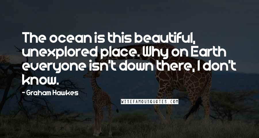 Graham Hawkes Quotes: The ocean is this beautiful, unexplored place. Why on Earth everyone isn't down there, I don't know.