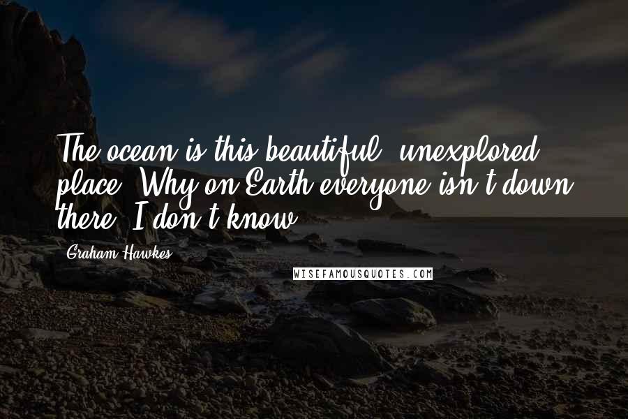 Graham Hawkes Quotes: The ocean is this beautiful, unexplored place. Why on Earth everyone isn't down there, I don't know.