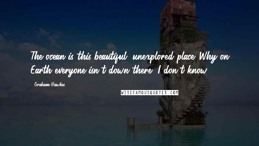 Graham Hawkes Quotes: The ocean is this beautiful, unexplored place. Why on Earth everyone isn't down there, I don't know.