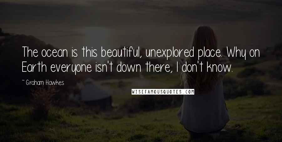 Graham Hawkes Quotes: The ocean is this beautiful, unexplored place. Why on Earth everyone isn't down there, I don't know.