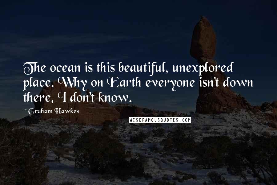 Graham Hawkes Quotes: The ocean is this beautiful, unexplored place. Why on Earth everyone isn't down there, I don't know.