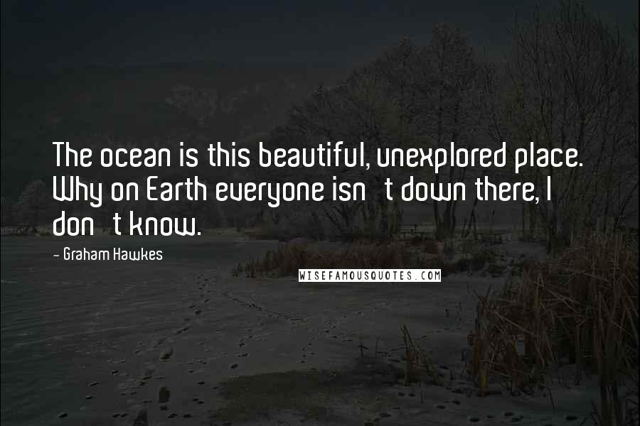 Graham Hawkes Quotes: The ocean is this beautiful, unexplored place. Why on Earth everyone isn't down there, I don't know.