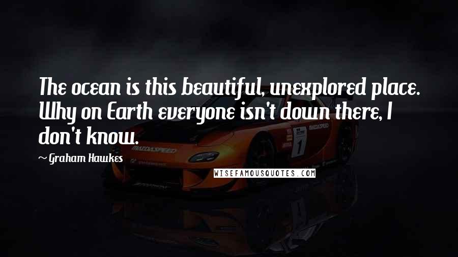 Graham Hawkes Quotes: The ocean is this beautiful, unexplored place. Why on Earth everyone isn't down there, I don't know.