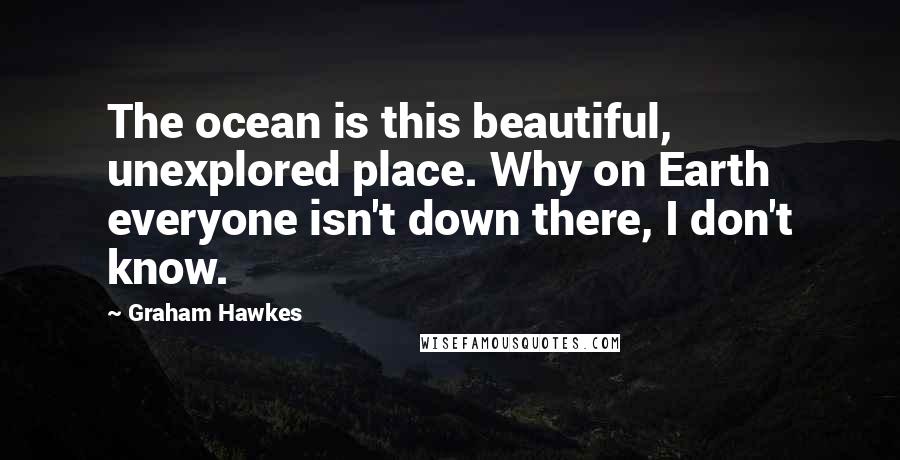 Graham Hawkes Quotes: The ocean is this beautiful, unexplored place. Why on Earth everyone isn't down there, I don't know.