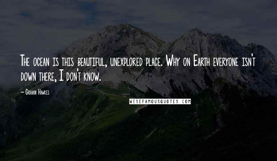 Graham Hawkes Quotes: The ocean is this beautiful, unexplored place. Why on Earth everyone isn't down there, I don't know.