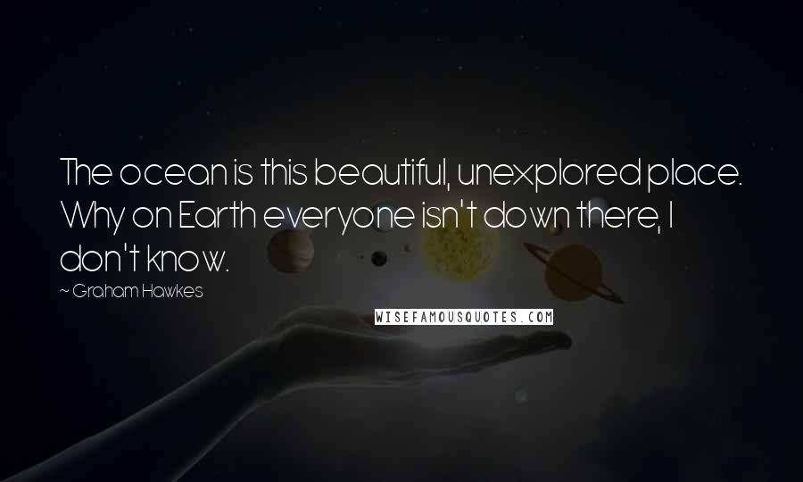 Graham Hawkes Quotes: The ocean is this beautiful, unexplored place. Why on Earth everyone isn't down there, I don't know.