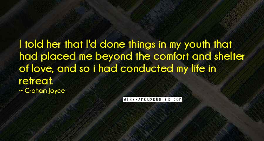 Graham Joyce Quotes: I told her that I'd done things in my youth that had placed me beyond the comfort and shelter of love, and so i had conducted my life in retreat.