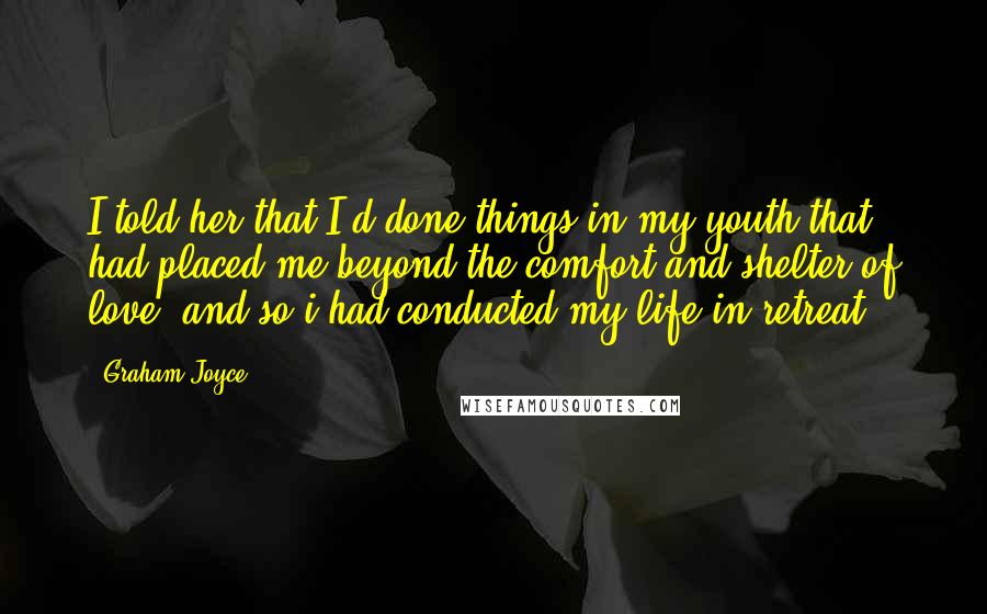 Graham Joyce Quotes: I told her that I'd done things in my youth that had placed me beyond the comfort and shelter of love, and so i had conducted my life in retreat.