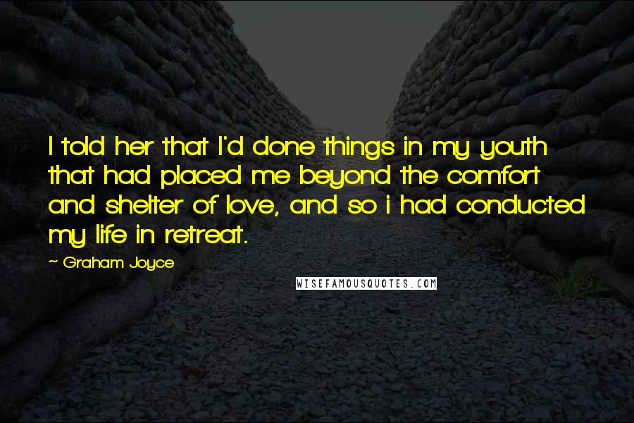 Graham Joyce Quotes: I told her that I'd done things in my youth that had placed me beyond the comfort and shelter of love, and so i had conducted my life in retreat.