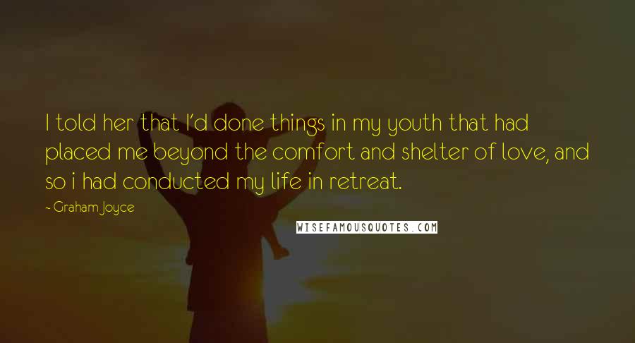 Graham Joyce Quotes: I told her that I'd done things in my youth that had placed me beyond the comfort and shelter of love, and so i had conducted my life in retreat.