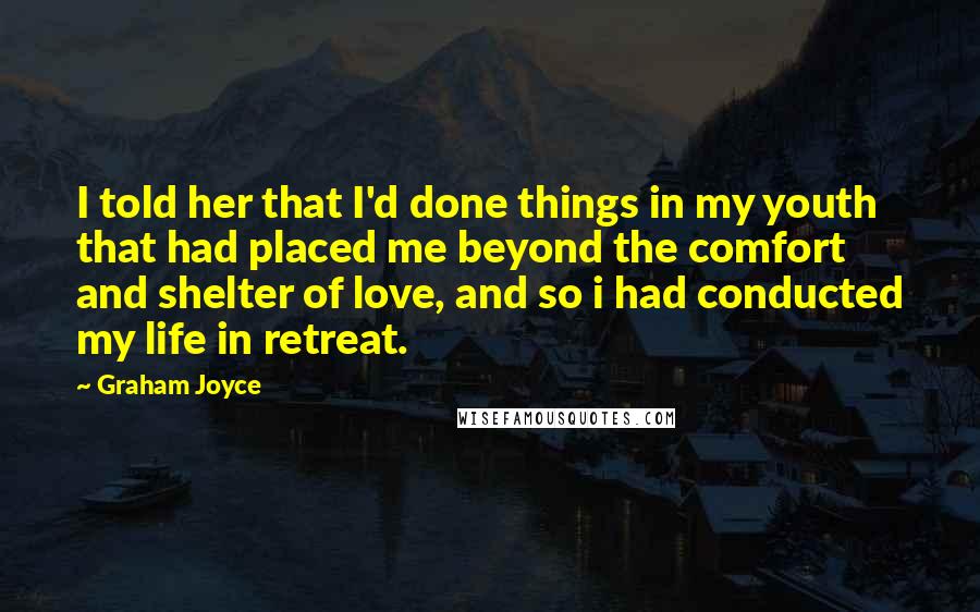 Graham Joyce Quotes: I told her that I'd done things in my youth that had placed me beyond the comfort and shelter of love, and so i had conducted my life in retreat.