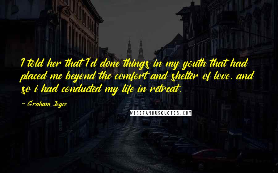 Graham Joyce Quotes: I told her that I'd done things in my youth that had placed me beyond the comfort and shelter of love, and so i had conducted my life in retreat.