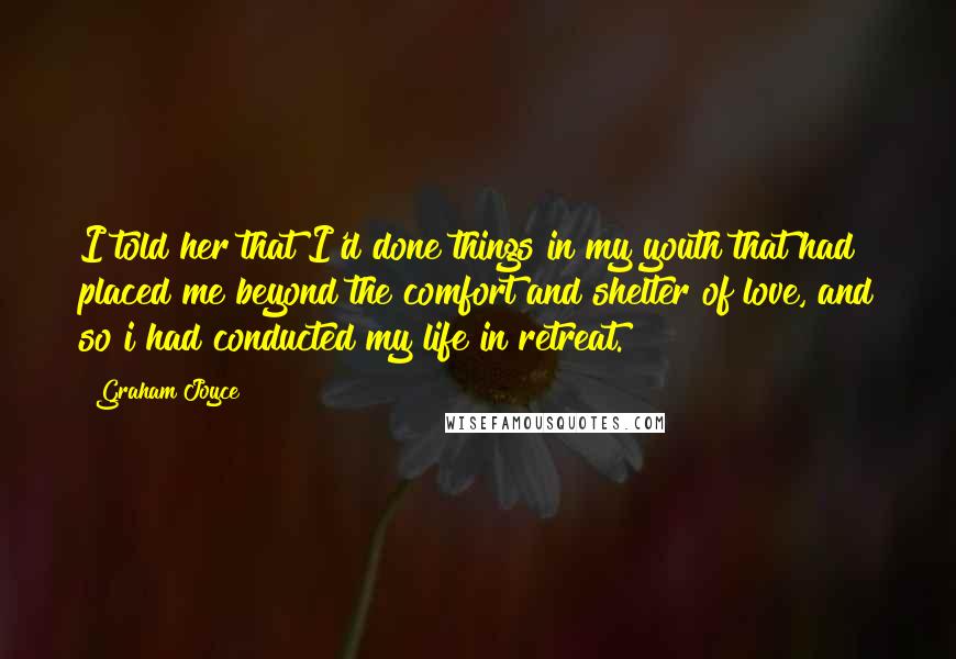 Graham Joyce Quotes: I told her that I'd done things in my youth that had placed me beyond the comfort and shelter of love, and so i had conducted my life in retreat.