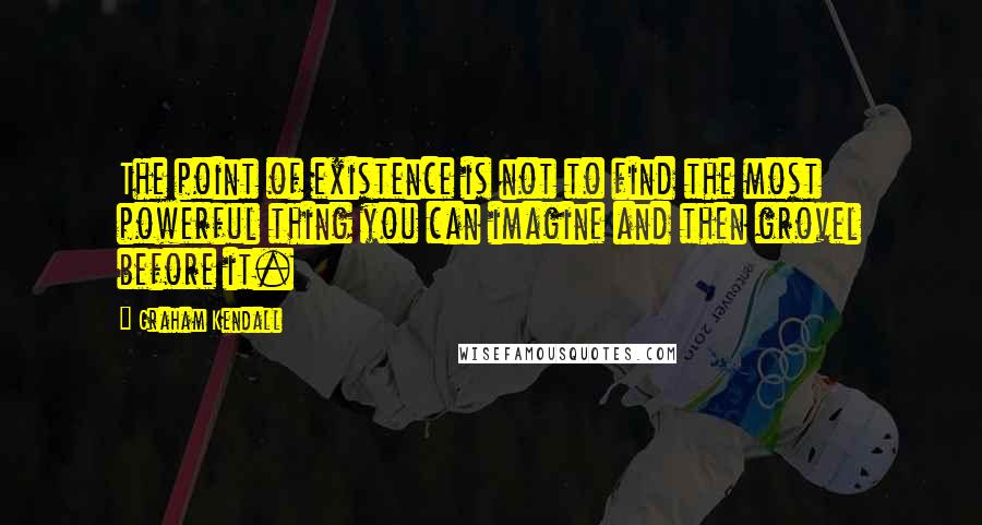Graham Kendall Quotes: The point of existence is not to find the most powerful thing you can imagine and then grovel before it.