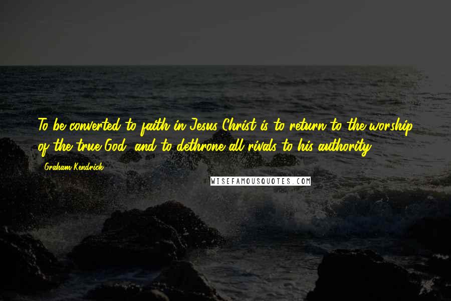 Graham Kendrick Quotes: To be converted to faith in Jesus Christ is to return to the worship of the true God, and to dethrone all rivals to his authority.