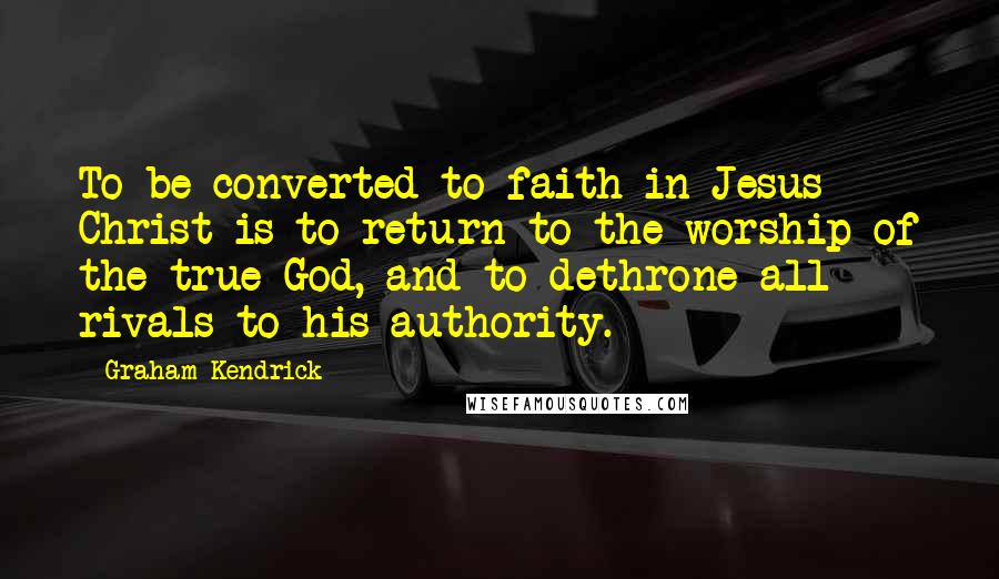 Graham Kendrick Quotes: To be converted to faith in Jesus Christ is to return to the worship of the true God, and to dethrone all rivals to his authority.