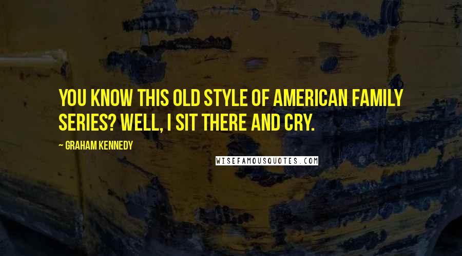 Graham Kennedy Quotes: You know this old style of American family series? Well, I sit there and cry.