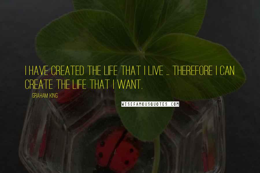 Graham King Quotes: I have created the life that I live ... therefore I can create the life that I want.
