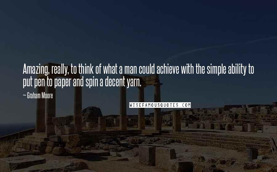 Graham Moore Quotes: Amazing, really, to think of what a man could achieve with the simple ability to put pen to paper and spin a decent yarn.