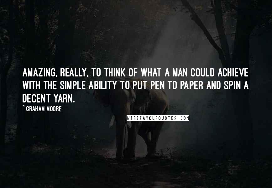 Graham Moore Quotes: Amazing, really, to think of what a man could achieve with the simple ability to put pen to paper and spin a decent yarn.