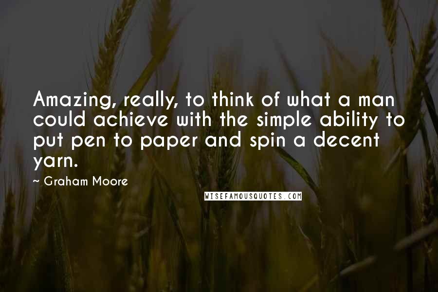 Graham Moore Quotes: Amazing, really, to think of what a man could achieve with the simple ability to put pen to paper and spin a decent yarn.