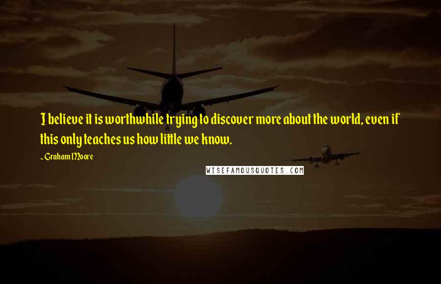 Graham Moore Quotes: I believe it is worthwhile trying to discover more about the world, even if this only teaches us how little we know.