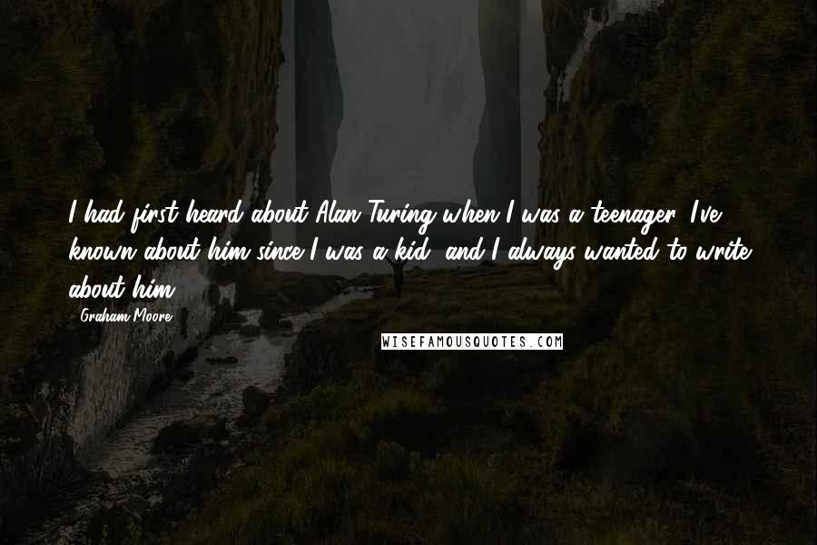 Graham Moore Quotes: I had first heard about Alan Turing when I was a teenager. I've known about him since I was a kid, and I always wanted to write about him.