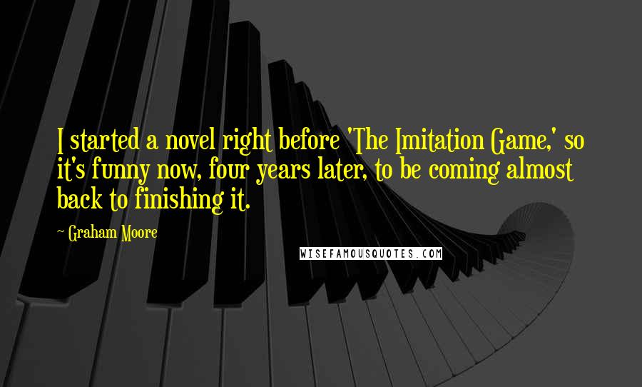 Graham Moore Quotes: I started a novel right before 'The Imitation Game,' so it's funny now, four years later, to be coming almost back to finishing it.