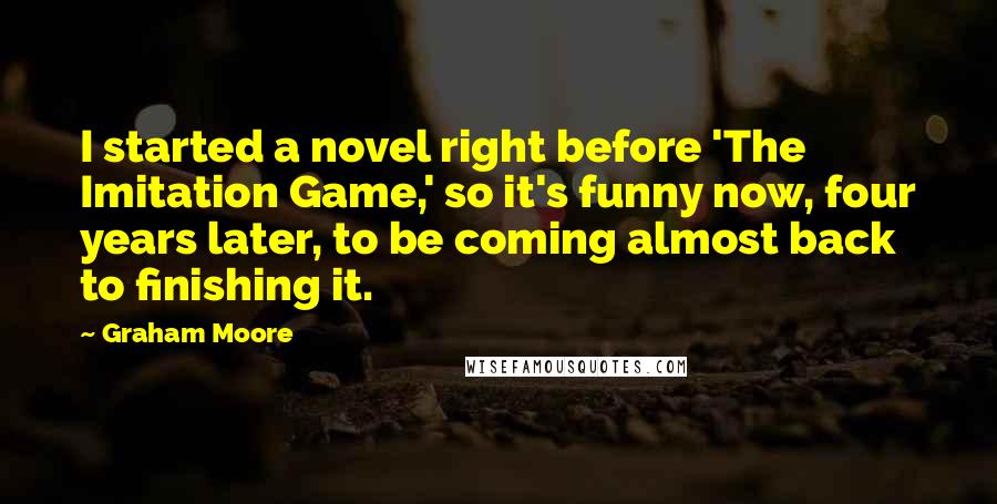 Graham Moore Quotes: I started a novel right before 'The Imitation Game,' so it's funny now, four years later, to be coming almost back to finishing it.