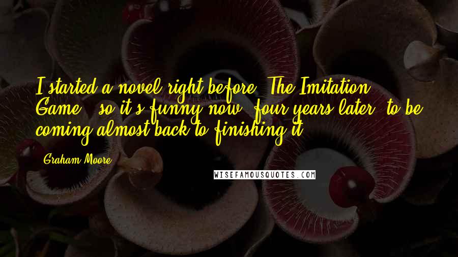 Graham Moore Quotes: I started a novel right before 'The Imitation Game,' so it's funny now, four years later, to be coming almost back to finishing it.