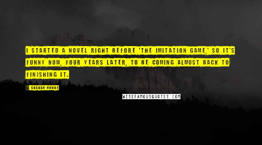 Graham Moore Quotes: I started a novel right before 'The Imitation Game,' so it's funny now, four years later, to be coming almost back to finishing it.