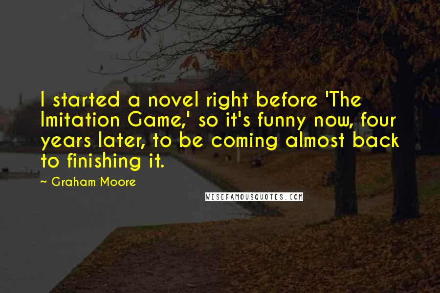 Graham Moore Quotes: I started a novel right before 'The Imitation Game,' so it's funny now, four years later, to be coming almost back to finishing it.