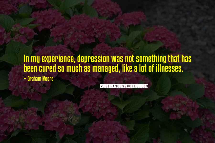 Graham Moore Quotes: In my experience, depression was not something that has been cured so much as managed, like a lot of illnesses.