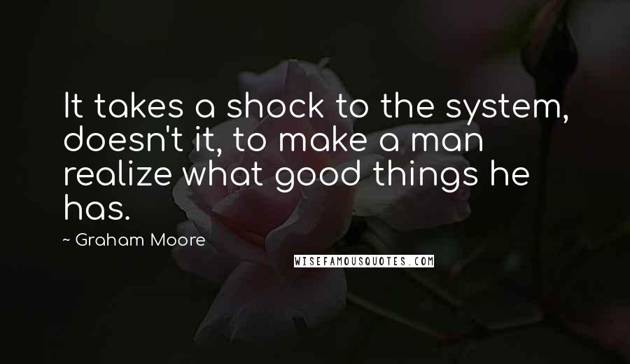 Graham Moore Quotes: It takes a shock to the system, doesn't it, to make a man realize what good things he has.