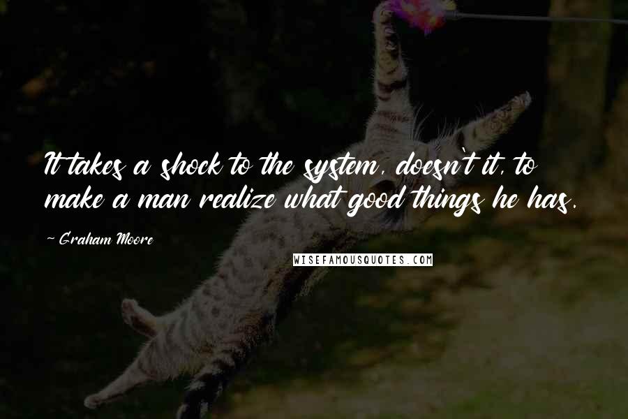 Graham Moore Quotes: It takes a shock to the system, doesn't it, to make a man realize what good things he has.