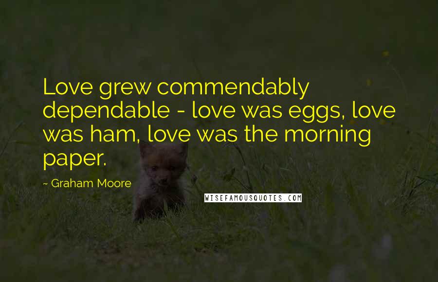 Graham Moore Quotes: Love grew commendably dependable - love was eggs, love was ham, love was the morning paper.